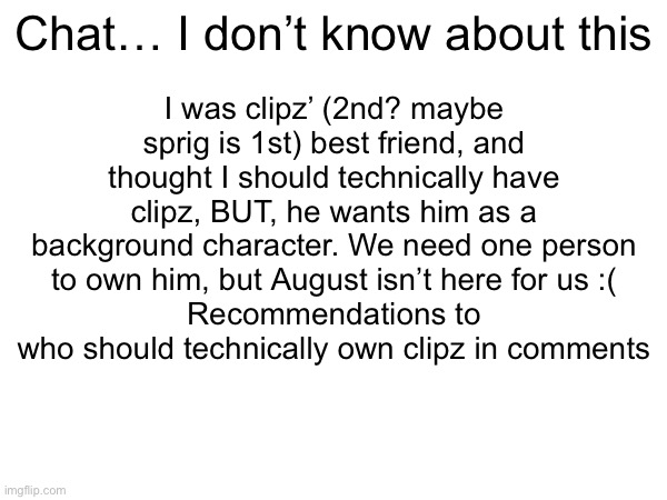 I was clipz’ (2nd? maybe sprig is 1st) best friend, and thought I should technically have clipz, BUT, he wants him as a background character. We need one person to own him, but August isn’t here for us :(
Recommendations to who should technically own clipz in comments; Chat… I don’t know about this | made w/ Imgflip meme maker