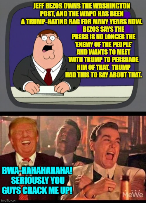 The MSM is directly working with the Dem Party to destroy Trump's nominees. | BEZOS SAYS THE PRESS IS NO LONGER THE ‘ENEMY OF THE PEOPLE’ AND WANTS TO MEET WITH TRUMP TO PERSUADE HIM OF THAT.  TRUMP HAD THIS TO SAY ABOUT THAT. JEFF BEZOS OWNS THE WASHINGTON POST, AND THE WAPO HAS BEEN A TRUMP-HATING RAG FOR MANY YEARS NOW. BWA-HAHAHAHAHA!  SERIOUSLY YOU GUYS CRACK ME UP! | image tagged in peter griffin news | made w/ Imgflip meme maker