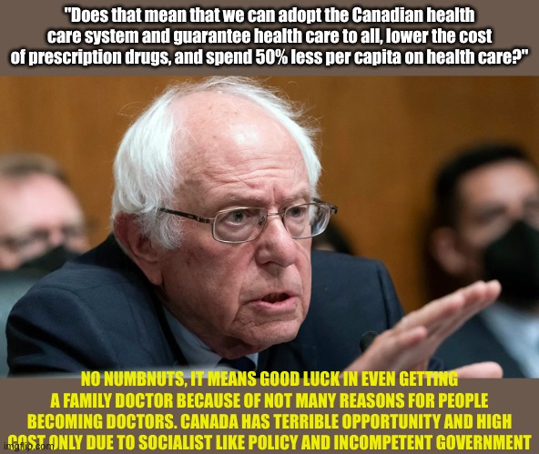 Bernie is an idiot. Maybe he wants Cuba's system more than Canada's | "Does that mean that we can adopt the Canadian health care system and guarantee health care to all, lower the cost of prescription drugs, and spend 50% less per capita on health care?"; NO NUMBNUTS, IT MEANS GOOD LUCK IN EVEN GETTING A FAMILY DOCTOR BECAUSE OF NOT MANY REASONS FOR PEOPLE BECOMING DOCTORS. CANADA HAS TERRIBLE OPPORTUNITY AND HIGH COST ONLY DUE TO SOCIALIST LIKE POLICY AND INCOMPETENT GOVERNMENT | made w/ Imgflip meme maker