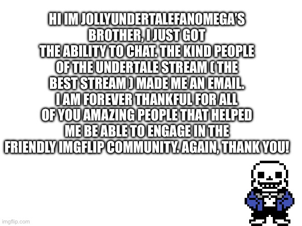 Thank you! | HI IM JOLLYUNDERTALEFANOMEGA’S BROTHER, I JUST GOT THE ABILITY TO CHAT. THE KIND PEOPLE OF THE UNDERTALE STREAM ( THE BEST STREAM ) MADE ME AN EMAIL. I AM FOREVER THANKFUL FOR ALL OF YOU AMAZING PEOPLE THAT HELPED ME BE ABLE TO ENGAGE IN THE FRIENDLY IMGFLIP COMMUNITY. AGAIN, THANK YOU! | image tagged in thanks | made w/ Imgflip meme maker