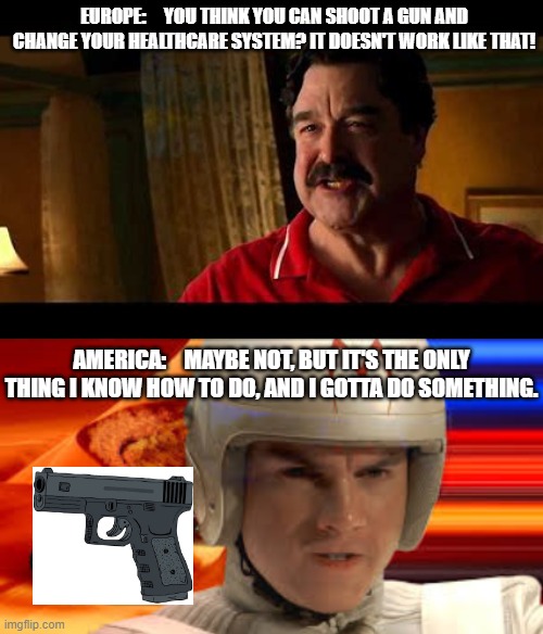 I warned them | EUROPE:     YOU THINK YOU CAN SHOOT A GUN AND CHANGE YOUR HEALTHCARE SYSTEM? IT DOESN'T WORK LIKE THAT! AMERICA:    MAYBE NOT, BUT IT'S THE ONLY THING I KNOW HOW TO DO, AND I GOTTA DO SOMETHING. | image tagged in 2024,ceo,healthcare,united healthcare,shooting,eat the rich | made w/ Imgflip meme maker