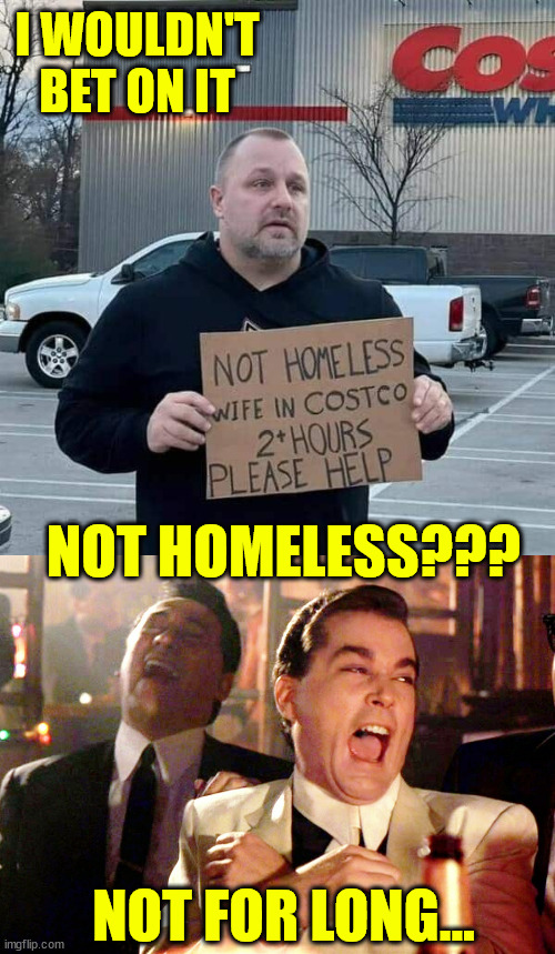 Where did the money go? | I WOULDN'T BET ON IT; NOT HOMELESS??? NOT FOR LONG... | image tagged in memes,good fellas hilarious,soon to be homeless | made w/ Imgflip meme maker