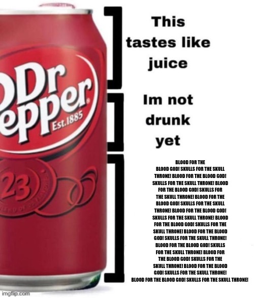 too many dr peppers | BLOOD FOR THE BLOOD GOD! SKULLS FOR THE SKULL THRONE! BLOOD FOR THE BLOOD GOD! SKULLS FOR THE SKULL THRONE! BLOOD FOR THE BLOOD GOD! SKULLS FOR THE SKULL THRONE! BLOOD FOR THE BLOOD GOD! SKULLS FOR THE SKULL THRONE! BLOOD FOR THE BLOOD GOD! SKULLS FOR THE SKULL THRONE! BLOOD FOR THE BLOOD GOD! SKULLS FOR THE SKULL THRONE! BLOOD FOR THE BLOOD GOD! SKULLS FOR THE SKULL THRONE! BLOOD FOR THE BLOOD GOD! SKULLS FOR THE SKULL THRONE! BLOOD FOR THE BLOOD GOD! SKULLS FOR THE SKULL THRONE! BLOOD FOR THE BLOOD GOD! SKULLS FOR THE SKULL THRONE! BLOOD FOR THE BLOOD GOD! SKULLS FOR THE SKULL THRONE! | image tagged in breed me,blood for the blood god,skulls for the skull throne | made w/ Imgflip meme maker