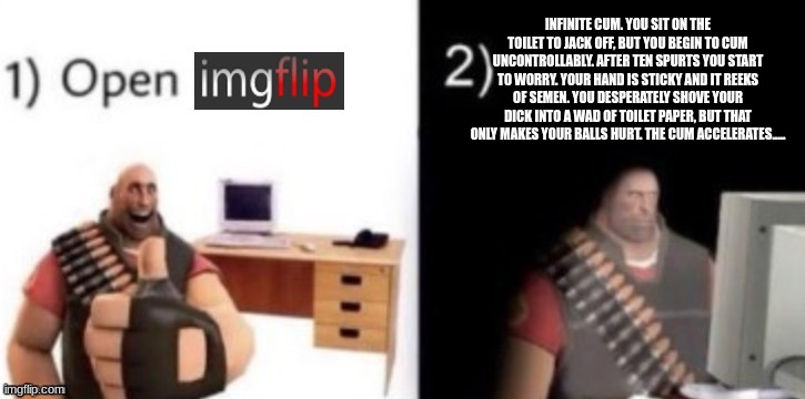 step 1: open imgflip | INFINITE CUM. YOU SIT ON THE TOILET TO JACK OFF, BUT YOU BEGIN TO CUM UNCONTROLLABLY. AFTER TEN SPURTS YOU START TO WORRY. YOUR HAND IS STIC | image tagged in step 1 open imgflip | made w/ Imgflip meme maker