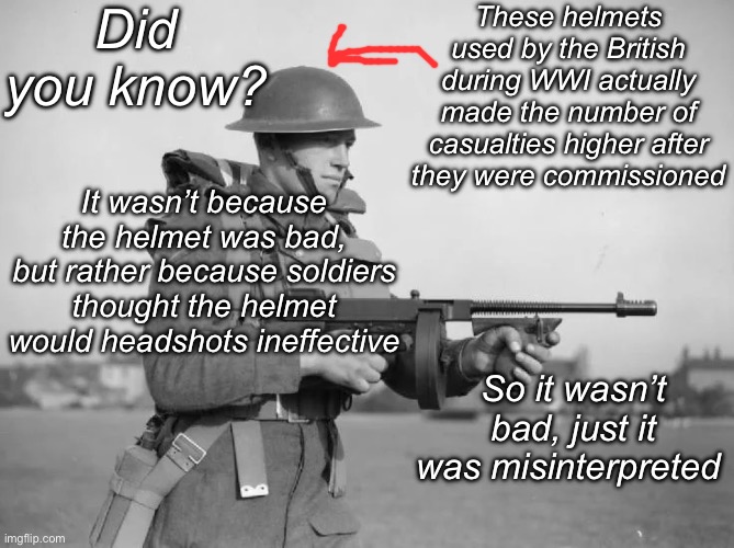 I know the picture is from WWII but they used the same helmet | Did you know? These helmets used by the British during WWI actually made the number of casualties higher after they were commissioned; It wasn’t because the helmet was bad, but rather because soldiers thought the helmet would headshots ineffective; So it wasn’t bad, just it was misinterpreted | image tagged in british soldier ww2,msmg,war,british | made w/ Imgflip meme maker