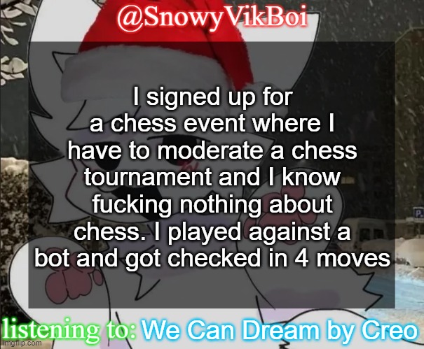 Vik Boykisser Christmas Temp | I signed up for a chess event where I have to moderate a chess tournament and I know fucking nothing about chess. I played against a bot and got checked in 4 moves; We Can Dream by Creo | image tagged in vikboi boykisser christmas temp | made w/ Imgflip meme maker