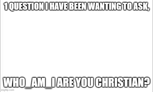 white background | 1 QUESTION I HAVE BEEN WANTING TO ASK, WHO_AM_I ARE YOU CHRISTIAN? | image tagged in white background | made w/ Imgflip meme maker