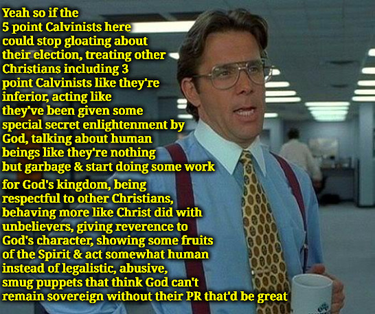 That'd Be Great | Yeah so if the 5 point Calvinists here could stop gloating about their election, treating other Christians including 3 point Calvinists like they're inferior, acting like they've been given some special secret enlightenment by God, talking about human beings like they're nothing but garbage & start doing some work; for God's kingdom, being respectful to other Christians, behaving more like Christ did with unbelievers, giving reverence to God's character, showing some fruits of the Spirit & act somewhat human instead of legalistic, abusive, smug puppets that think God can't remain sovereign without their PR that'd be great | image tagged in that would be great,calvinism,arminian,molinism,ai bot puppet zombie theology,legalistic theological snobs | made w/ Imgflip meme maker