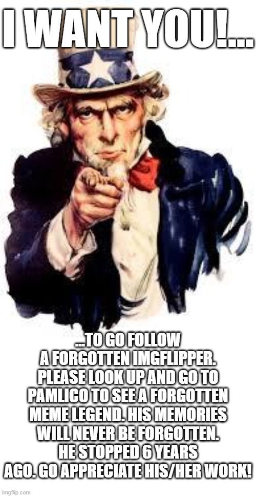 WE NEED YOUR SUPPORT!!!!!!!! https://imgflip.com/user/Pamlico | I WANT YOU!... ...TO GO FOLLOW A FORGOTTEN IMGFLIPPER. PLEASE LOOK UP AND GO TO PAMLICO TO SEE A FORGOTTEN MEME LEGEND. HIS MEMORIES WILL NEVER BE FORGOTTEN. HE STOPPED 6 YEARS AGO. GO APPRECIATE HIS/HER WORK! | image tagged in we want you,memes,funny memes,lol so funny,please,mission accomplished | made w/ Imgflip meme maker