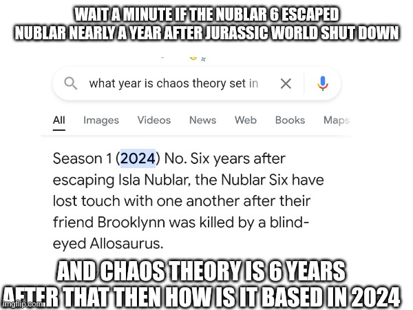 serious question | WAIT A MINUTE IF THE NUBLAR 6 ESCAPED NUBLAR NEARLY A YEAR AFTER JURASSIC WORLD SHUT DOWN; AND CHAOS THEORY IS 6 YEARS AFTER THAT THEN HOW IS IT BASED IN 2024 | image tagged in jurassic world | made w/ Imgflip meme maker