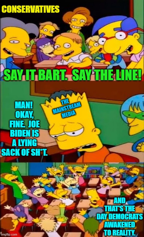 It would have happened if Democrats has ANY integrity. | CONSERVATIVES; SAY IT BART.  SAY THE LINE! MAN!  OKAY, FINE.  JOE BIDEN IS A LYING SACK OF SH*T. THE MAINSTREAM MEDIA; AND THAT'S THE DAY DEMOCRATS AWAKENED TO REALITY. | image tagged in say the line bart simpsons | made w/ Imgflip meme maker