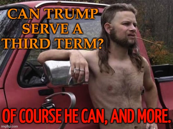 Trump Can Serve A Third Term | CAN TRUMP
SERVE A
THIRD TERM? OF COURSE HE CAN, AND MORE. | image tagged in almost politically correct redneck red neck,donald trump,scumbag republicans,donald trump the clown,trump is a moron,politics | made w/ Imgflip meme maker