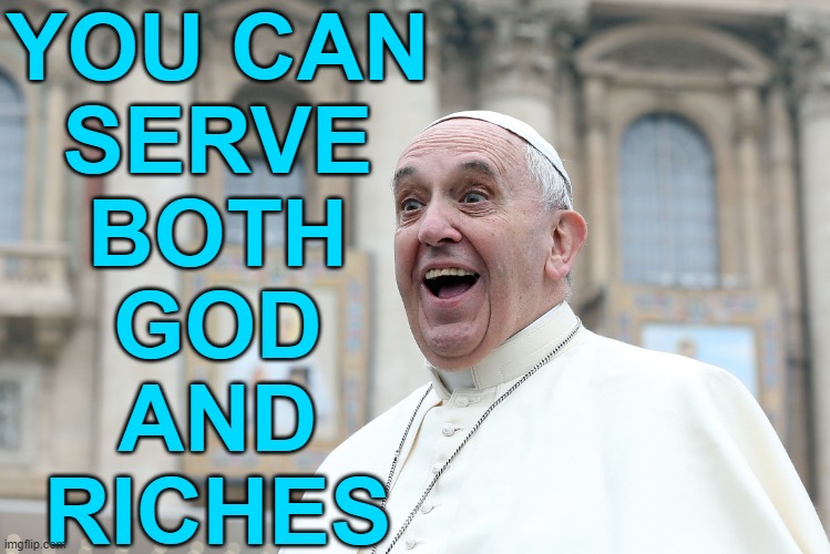 You Can Serve Both God And Money | YOU CAN
SERVE
BOTH
GOD
AND
RICHES | image tagged in pope vatican,catholicism,christianity,anti-religion,communism and capitalism,catholic church | made w/ Imgflip meme maker