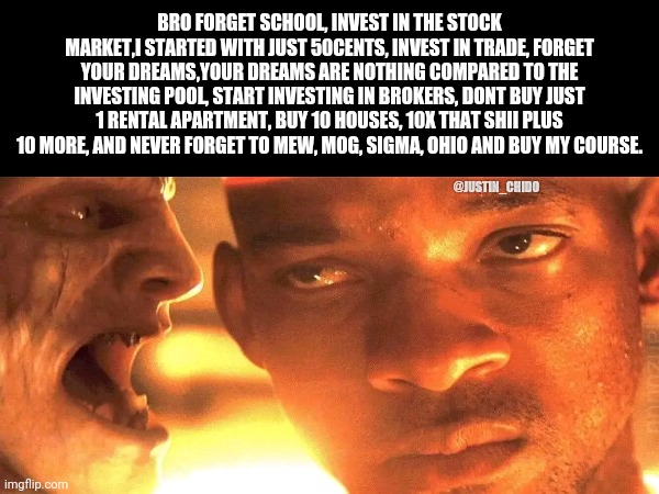 Buy my course, lol | BRO FORGET SCHOOL, INVEST IN THE STOCK MARKET,I STARTED WITH JUST 50CENTS, INVEST IN TRADE, FORGET YOUR DREAMS,YOUR DREAMS ARE NOTHING COMPARED TO THE INVESTING POOL, START INVESTING IN BROKERS, DONT BUY JUST 1 RENTAL APARTMENT, BUY 10 HOUSES, 10X THAT SHII PLUS 10 MORE, AND NEVER FORGET TO MEW, MOG, SIGMA, OHIO AND BUY MY COURSE. @JUSTIN_CHIDO | image tagged in memes | made w/ Imgflip meme maker