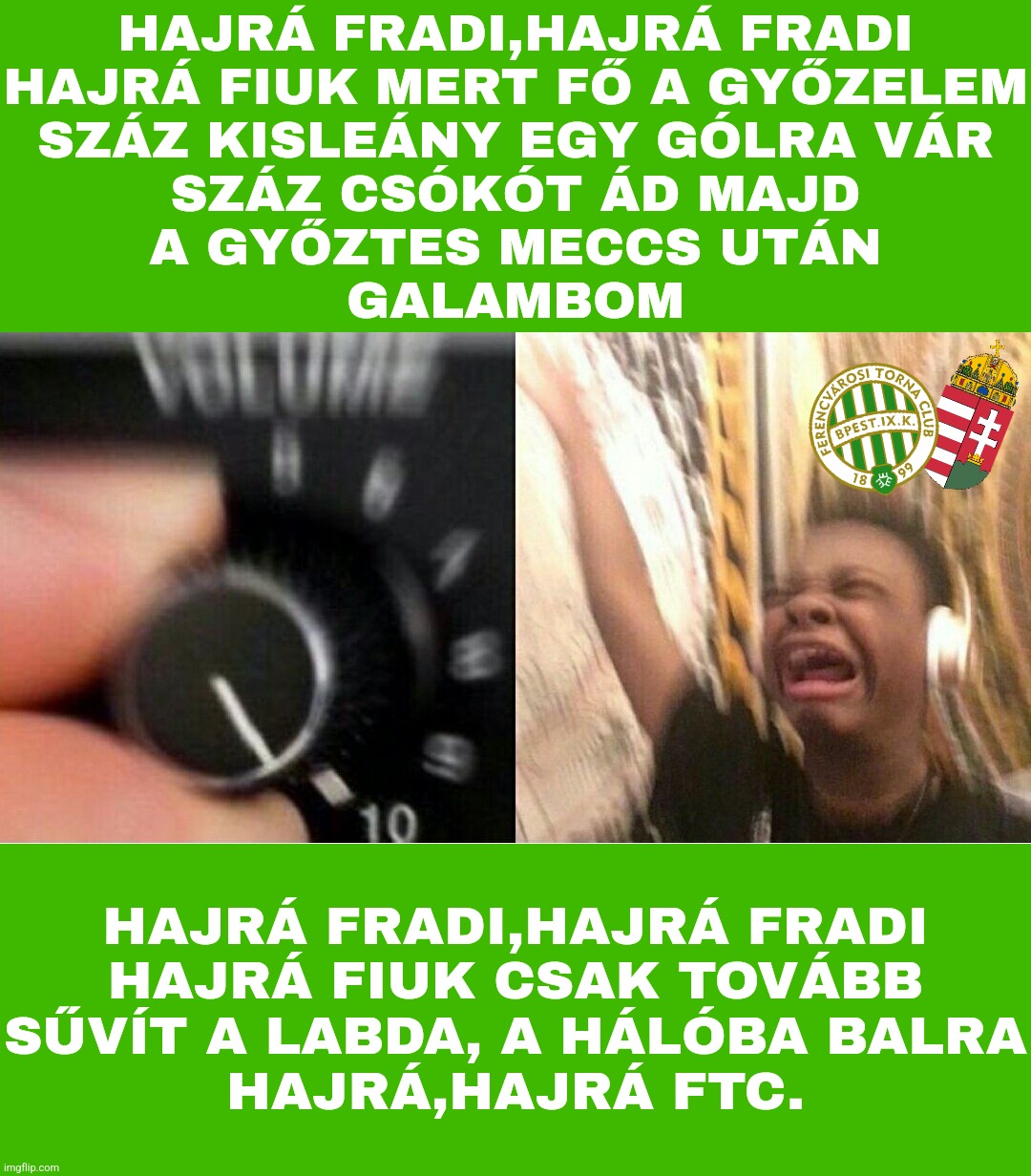 Fradi-ultrák 24/7 be like | HAJRÁ FRADI,HAJRÁ FRADI
HAJRÁ FIUK MERT FŐ A GYŐZELEM
SZÁZ KISLEÁNY EGY GÓLRA VÁR
SZÁZ CSÓKÓT ÁD MAJD
A GYŐZTES MECCS UTÁN
GALAMBOM; HAJRÁ FRADI,HAJRÁ FRADI
HAJRÁ FIUK CSAK TOVÁBB
SŰVÍT A LABDA, A HÁLÓBA BALRA
HAJRÁ,HAJRÁ FTC. | image tagged in loud music,ferencvaros,hungary,soccer,foci,memes | made w/ Imgflip meme maker