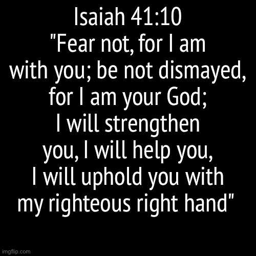 Amen | Isaiah 41:10
"Fear not, for I am with you; be not dismayed, for I am your God; I will strengthen you, I will help you, I will uphold you with my righteous right hand" | image tagged in the bible | made w/ Imgflip meme maker