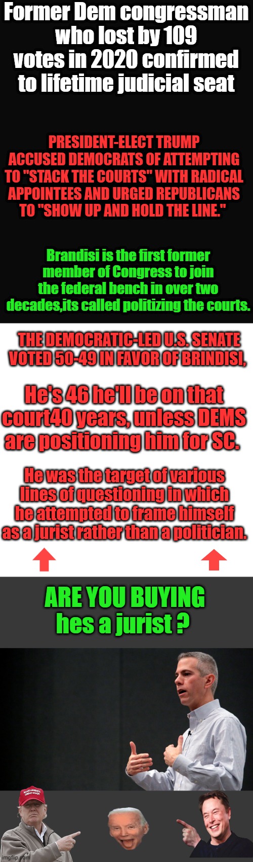 THIS is what you call positioning for future SC nomination, he must be very loyal to them. | Former Dem congressman who lost by 109 votes in 2020 confirmed to lifetime judicial seat; PRESIDENT-ELECT TRUMP ACCUSED DEMOCRATS OF ATTEMPTING TO "STACK THE COURTS" WITH RADICAL APPOINTEES AND URGED REPUBLICANS TO "SHOW UP AND HOLD THE LINE."; Brandisi is the first former member of Congress to join the federal bench in over two decades,its called politizing the courts. THE DEMOCRATIC-LED U.S. SENATE VOTED 50-49 IN FAVOR OF BRINDISI, He's 46 he'll be on that court40 years, unless DEMS are positioning him for SC. He was the target of various lines of questioning in which he attempted to frame himself as a jurist rather than a politician. ARE YOU BUYING hes a jurist ? | image tagged in memes,blank transparent square | made w/ Imgflip meme maker