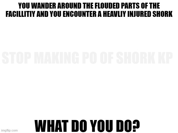 rp | YOU WANDER AROUND THE FLOUDED PARTS OF THE FACILLITIY AND YOU ENCOUNTER A HEAVLIY INJURED SHORK; STOP MAKING PO OF SHORK KP; WHAT DO YOU DO? | made w/ Imgflip meme maker