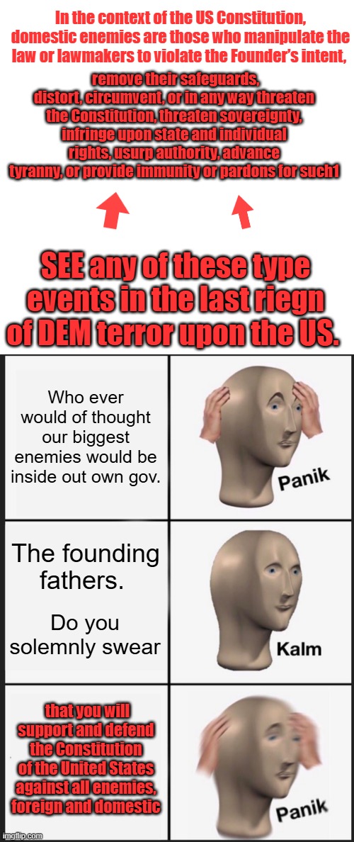threaten sovereignty.. I think OPEN borders qualifies  for this one . All Open Border policitians should be charged. | In the context of the US Constitution, domestic enemies are those who manipulate the law or lawmakers to violate the Founder’s intent, remove their safeguards, distort, circumvent, or in any way threaten the Constitution, threaten sovereignty, infringe upon state and individual rights, usurp authority, advance tyranny, or provide immunity or pardons for such1; SEE any of these type events in the last riegn of DEM terror upon the US. Who ever would of thought our biggest enemies would be inside out own gov. The founding fathers. Do you solemnly swear; that you will support and defend the Constitution of the United States against all enemies, foreign and domestic | image tagged in memes,blank transparent square,panik kalm panik | made w/ Imgflip meme maker