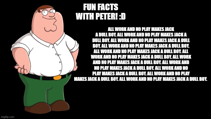 All meg and no clam Makes Peter a dull guy | FUN FACTS WITH PETER! :D; ALL WORK AND NO PLAY MAKES JACK A DULL BOY. ALL WORK AND NO PLAY MAKES JACK A DULL BOY. ALL WORK AND NO PLAY MAKES JACK A DULL BOY. ALL WORK AND NO PLAY MAKES JACK A DULL BOY. ALL WORK AND NO PLAY MAKES JACK A DULL BOY. ALL WORK AND NO PLAY MAKES JACK A DULL BOY. ALL WORK AND NO PLAY MAKES JACK A DULL BOY. ALL WORK AND NO PLAY MAKES JACK A DULL BOY. ALL WORK AND NO PLAY MAKES JACK A DULL BOY. ALL WORK AND NO PLAY MAKES JACK A DULL BOY. ALL WORK AND NO PLAY MAKES JACK A DULL BOY. | image tagged in peter griffin explains | made w/ Imgflip meme maker