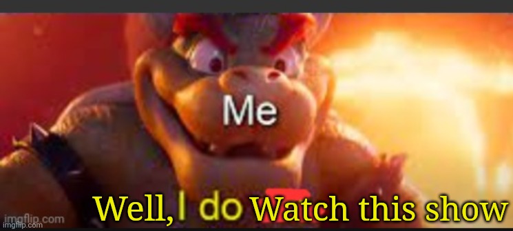 Bowser saying: I do | Watch this show; Well, | image tagged in bowser saying i do | made w/ Imgflip meme maker