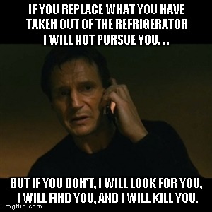 Liam Neeson Taken | IF YOU REPLACE WHAT YOU HAVE TAKEN OUT OF THE REFRIGERATOR I WILL NOT PURSUE YOU. . .  BUT IF YOU DON'T, I WILL LOOK FOR YOU, I WILL FIND YO | image tagged in memes,liam neeson taken | made w/ Imgflip meme maker