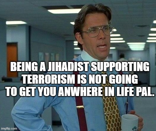 I put this meme when arguing at a brainless pro Hamas Jihadist | BEING A JIHADIST SUPPORTING TERRORISM IS NOT GOING TO GET YOU ANWHERE IN LIFE PAL. | image tagged in memes,that would be great | made w/ Imgflip meme maker