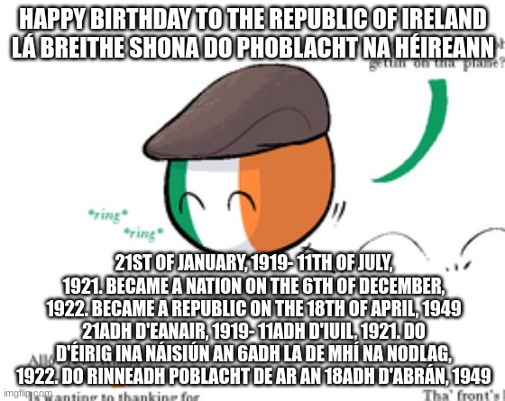 HAPPY BIRTHDAY TO THE REPUBLIC OF IRELAND
LÁ BREITHE SHONA DO PHOBLACHT NA HÉIREANN; 21ST OF JANUARY, 1919- 11TH OF JULY, 1921. BECAME A NATION ON THE 6TH OF DECEMBER, 1922. BECAME A REPUBLIC ON THE 18TH OF APRIL, 1949
21ADH D'EANAIR, 1919- 11ADH D'IUIL, 1921. DO D'ÉIRIG INA NÁISIÚN AN 6ADH LA DE MHÍ NA NODLAG, 1922. DO RINNEADH POBLACHT DE AR AN 18ADH D'ABRÁN, 1949 | made w/ Imgflip meme maker