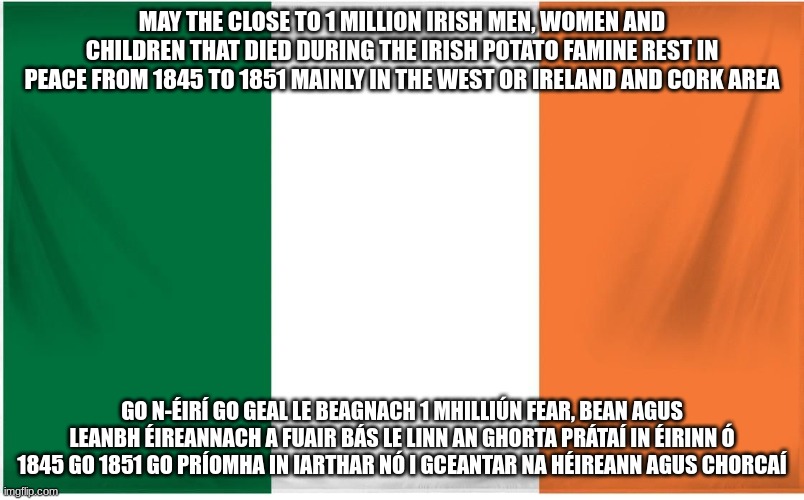 Ireland Flag | MAY THE CLOSE TO 1 MILLION IRISH MEN, WOMEN AND CHILDREN THAT DIED DURING THE IRISH POTATO FAMINE REST IN PEACE FROM 1845 TO 1851 MAINLY IN THE WEST OR IRELAND AND CORK AREA; GO N-ÉIRÍ GO GEAL LE BEAGNACH 1 MHILLIÚN FEAR, BEAN AGUS LEANBH ÉIREANNACH A FUAIR BÁS LE LINN AN GHORTA PRÁTAÍ IN ÉIRINN Ó 1845 GO 1851 GO PRÍOMHA IN IARTHAR NÓ I GCEANTAR NA HÉIREANN AGUS CHORCAÍ | image tagged in ireland flag | made w/ Imgflip meme maker