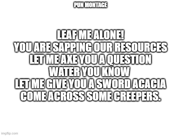 More puns | LEAF ME ALONE!
YOU ARE SAPPING OUR RESOURCES
LET ME AXE YOU A QUESTION
WATER YOU KNOW 
LET ME GIVE YOU A SWORD ACACIA COME ACROSS SOME CREEPERS. PUN MONTAGE | image tagged in puns,bad pun | made w/ Imgflip meme maker