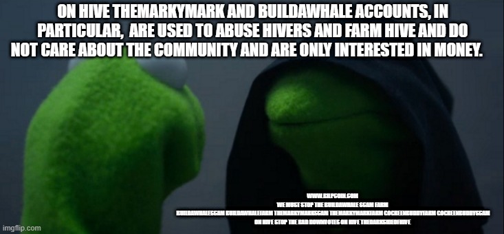 Evil Kermit Meme | ON HIVE THEMARKYMARK AND BUILDAWHALE ACCOUNTS, IN PARTICULAR,  ARE USED TO ABUSE HIVERS AND FARM HIVE AND DO NOT CARE ABOUT THE COMMUNITY AND ARE ONLY INTERESTED IN MONEY. WWW.BILPCOIN.COM 
WE MUST STOP THE BUILDAWHALE SCAM FARM 
BUILDAWHALESCAM BUILDAWHALEFARM THEMARKYMARKSCAM THEMARKYMARKFARM GOGREENBUDDYFARM GOGREENBUDDYSCAM ON HIVE STOP THE BAD DOWNVOTES ON HIVE THEDARKSIDEOFHIVE | image tagged in memes,evil kermit | made w/ Imgflip meme maker