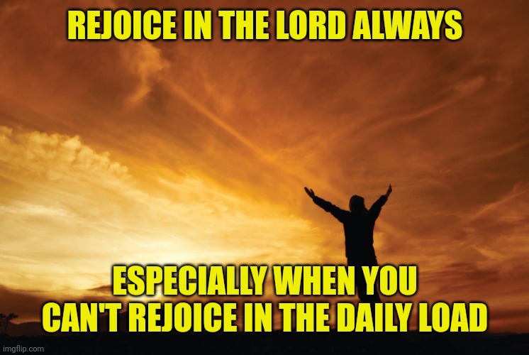 Praise the Lord | REJOICE IN THE LORD ALWAYS; ESPECIALLY WHEN YOU CAN'T REJOICE IN THE DAILY LOAD | image tagged in praise the lord | made w/ Imgflip meme maker