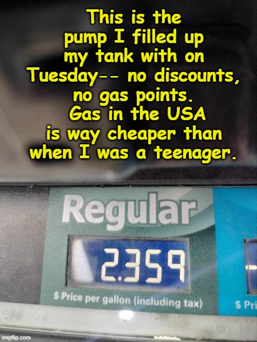 Cheap Gas | This is the pump I filled up my tank with on Tuesday-- no discounts, no gas points.  Gas in the USA is way cheaper than when I was a teenager. | image tagged in gas prices,inflation,economics,too damn high,oil,usa | made w/ Imgflip meme maker