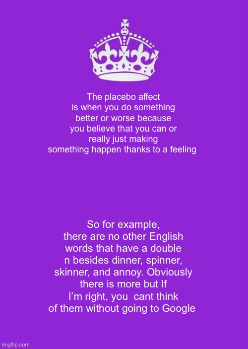 Keep Calm And Carry On Purple | The placebo affect is when you do something better or worse because you believe that you can or really just making something happen thanks to a feeling; So for example, there are no other English words that have a double n besides dinner, spinner, skinner, and annoy. Obviously there is more but If I’m right, you  cant think of them without going to Google | image tagged in memes,keep calm and carry on purple | made w/ Imgflip meme maker