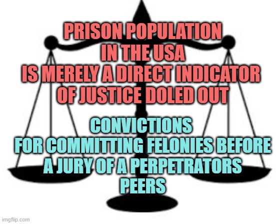 SCALES OF JUSTICE | PRISON POPULATION
IN THE USA
IS MERELY A DIRECT INDICATOR 
OF JUSTICE DOLED OUT CONVICTIONS 
FOR COMMITTING FELONIES BEFORE
A JURY OF A PERP | image tagged in scales of justice | made w/ Imgflip meme maker