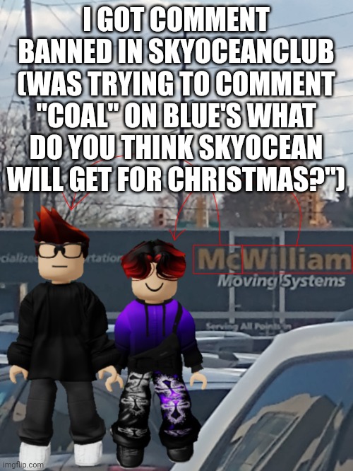 MC and William name soundalike | I GOT COMMENT BANNED IN SKYOCEANCLUB
(WAS TRYING TO COMMENT "COAL" ON BLUE'S WHAT DO YOU THINK SKYOCEAN WILL GET FOR CHRISTMAS?") | image tagged in mc and william name soundalike | made w/ Imgflip meme maker