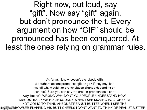 If you couldn’t tell, I’m venting. | Right now, out loud, say “gift”. Now say “gift” again, but don’t pronounce the t. Every argument on how “GIF” should be pronounced has been conquered. At least the ones relying on grammar rules. As far as I know, doesn’t everybody with a southern accent pronounce gift as gif? If they say that has gif why would the pronunciation change depending on context? Sure you can say the creator pronounces it one way, but he’s WRONG WHY DONT YOU PEOPLE UNDERSTAND HOW DISGUSTINGLY WEIRD JIF SOUNDS WHEN I SEE MOVING POCTURES IM NOT GOING TO THINK ANBOURT PEANUT BUTTEE WHEN I SEE THE GIF OF BOWSER FLAPPING HIS BUTT CHEEKS I DONT WANT TO THINK OF PEANUT BUTTER | made w/ Imgflip meme maker