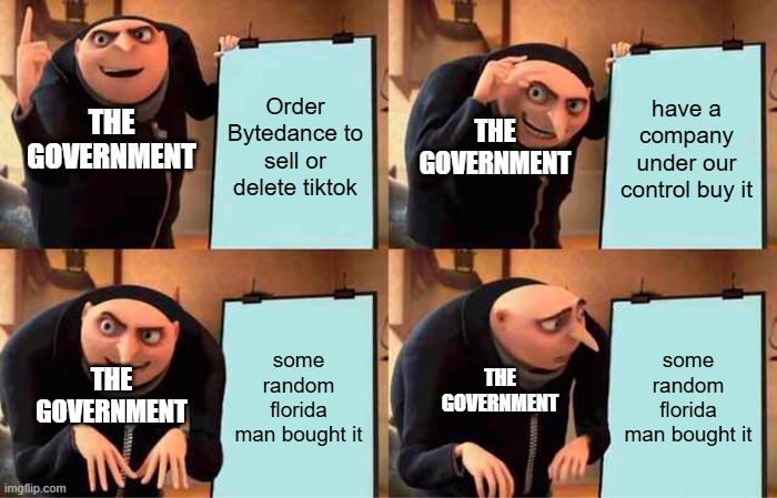ah yes, the goverment | Order Bytedance to sell or delete tiktok; have a company under our control buy it; THE GOVERNMENT; THE GOVERNMENT; some random florida man bought it; some random florida man bought it; THE GOVERNMENT; THE GOVERNMENT | image tagged in memes,gru's plan | made w/ Imgflip meme maker