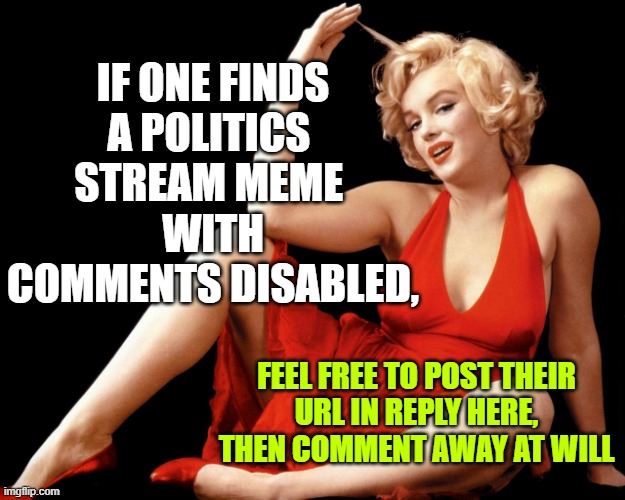 ABLE TO COMMENT HERE if willing:        FREE SPEECH ZONE | IF ONE FINDS
A POLITICS 
STREAM MEME 
WITH
COMMENTS DISABLED, FEEL FREE TO POST THEIR
URL IN REPLY HERE,
THEN COMMENT AWAY AT WILL | image tagged in marilyn monroe hot looking image craziness,comments,disabled,liberal logic,free speech,the constitution | made w/ Imgflip meme maker