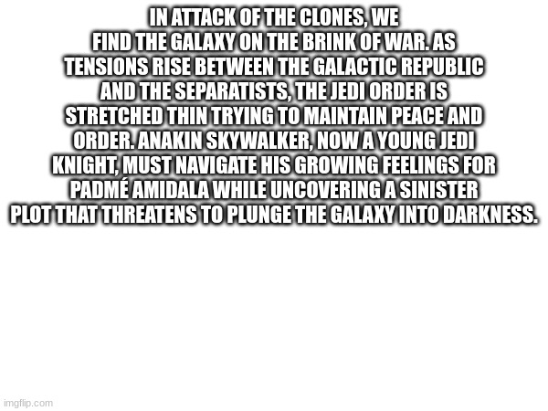IN ATTACK OF THE CLONES, WE FIND THE GALAXY ON THE BRINK OF WAR. AS TENSIONS RISE BETWEEN THE GALACTIC REPUBLIC AND THE SEPARATISTS, THE JEDI ORDER IS STRETCHED THIN TRYING TO MAINTAIN PEACE AND ORDER. ANAKIN SKYWALKER, NOW A YOUNG JEDI KNIGHT, MUST NAVIGATE HIS GROWING FEELINGS FOR PADMÉ AMIDALA WHILE UNCOVERING A SINISTER PLOT THAT THREATENS TO PLUNGE THE GALAXY INTO DARKNESS. | made w/ Imgflip meme maker