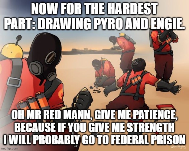 pyro despair | NOW FOR THE HARDEST PART: DRAWING PYRO AND ENGIE. OH MR RED MANN, GIVE ME PATIENCE, BECAUSE IF YOU GIVE ME STRENGTH I WILL PROBABLY GO TO FEDERAL PRISON | image tagged in pyro despair | made w/ Imgflip meme maker