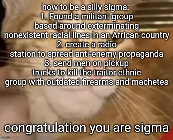 silly | how to be a silly sigma: 
1. Found a militant group based around exterminating nonexistent racial lines in an African country
2. create a radio station to spread anti-enemy propaganda
3. send men on pickup trucks to kill the traitor ethnic group with outdated firearms and machetes; congratulation you are sigma | image tagged in cat mewing,silly cat,silly,sigma,yeah i have a dark sense of humor,obvious racism | made w/ Imgflip meme maker