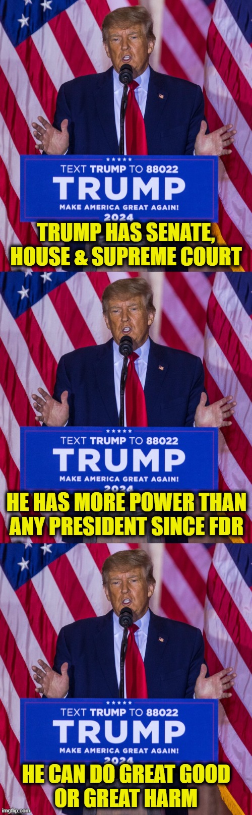 I am hopeful | TRUMP HAS SENATE, HOUSE & SUPREME COURT; HE HAS MORE POWER THAN
ANY PRESIDENT SINCE FDR; HE CAN DO GREAT GOOD
OR GREAT HARM | image tagged in donald trump | made w/ Imgflip meme maker