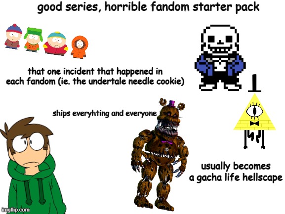 Blank White Template | good series, horrible fandom starter pack; that one incident that happened in each fandom (ie. the undertale needle cookie); ships everyhting and everyone; usually becomes a gacha life hellscape | image tagged in blank white template | made w/ Imgflip meme maker