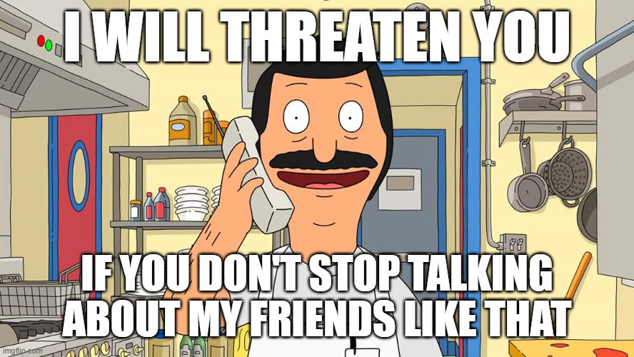 Me at this current Moment... (actually happening rn) | I WILL THREATEN YOU; IF YOU DON'T STOP TALKING ABOUT MY FRIENDS LIKE THAT | image tagged in bob's burgers calling | made w/ Imgflip meme maker