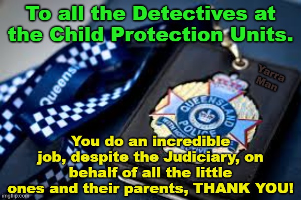 To all those who serve or have served in the Police Child Protection Units. | To all the Detectives at the Child Protection Units. Yarra Man; You do an incredible job, despite the Judiciary, on behalf of all the little ones and their parents, THANK YOU! | image tagged in queensland,australia,pedophiles,hollywood,magistrates n judges | made w/ Imgflip meme maker