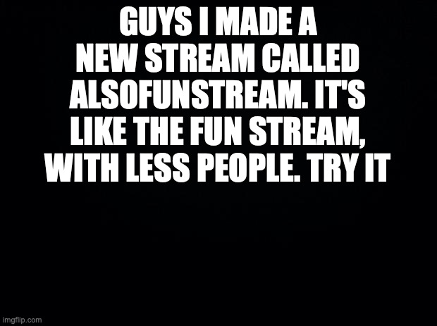 try it | GUYS I MADE A NEW STREAM CALLED ALSOFUNSTREAM. IT'S LIKE THE FUN STREAM, WITH LESS PEOPLE. TRY IT | image tagged in black background | made w/ Imgflip meme maker