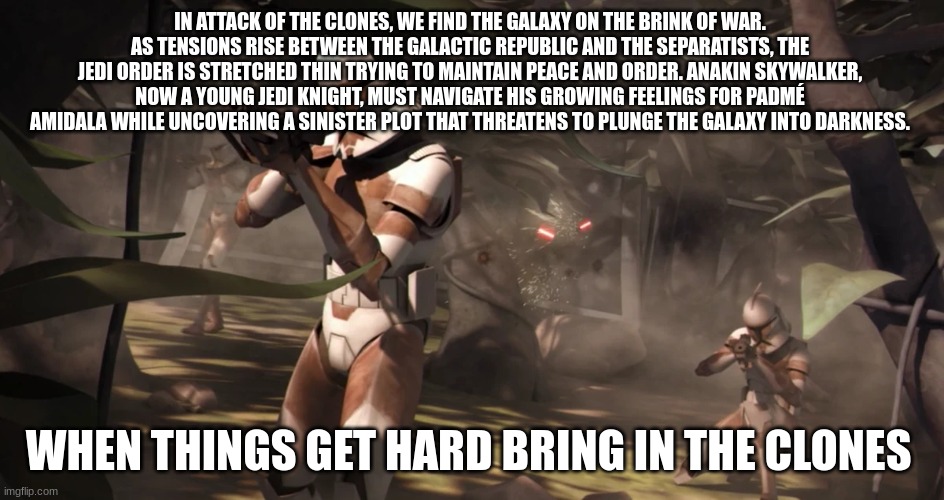 clone troopers | IN ATTACK OF THE CLONES, WE FIND THE GALAXY ON THE BRINK OF WAR. AS TENSIONS RISE BETWEEN THE GALACTIC REPUBLIC AND THE SEPARATISTS, THE JEDI ORDER IS STRETCHED THIN TRYING TO MAINTAIN PEACE AND ORDER. ANAKIN SKYWALKER, NOW A YOUNG JEDI KNIGHT, MUST NAVIGATE HIS GROWING FEELINGS FOR PADMÉ AMIDALA WHILE UNCOVERING A SINISTER PLOT THAT THREATENS TO PLUNGE THE GALAXY INTO DARKNESS. WHEN THINGS GET HARD BRING IN THE CLONES | image tagged in clone troopers | made w/ Imgflip meme maker