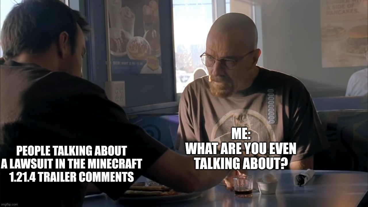 No really what is it about? | ME:
WHAT ARE YOU EVEN TALKING ABOUT? PEOPLE TALKING ABOUT A LAWSUIT IN THE MINECRAFT 1.21.4 TRAILER COMMENTS | image tagged in jesse what the hell are you talking about | made w/ Imgflip meme maker