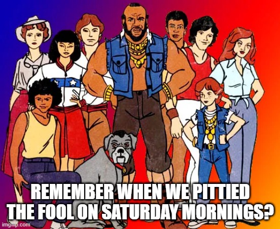 I Can Still Hear the Theme Song in My Head | REMEMBER WHEN WE PITTIED THE FOOL ON SATURDAY MORNINGS? | image tagged in mr t pity the fool | made w/ Imgflip meme maker